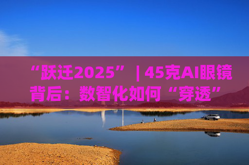 “跃迁2025” | 45克AI眼镜背后：数智化如何“穿透”绿色供应链？