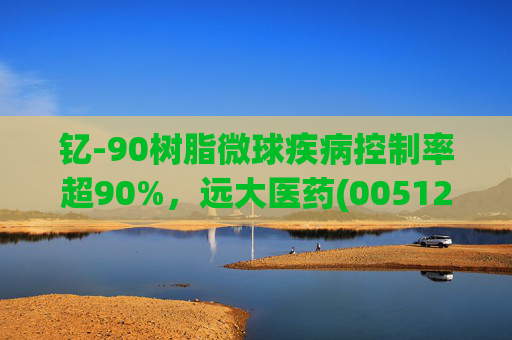 钇-90树脂微球疾病控制率超90%，远大医药(00512)实现产业链闭环铸就核药龙头壁垒