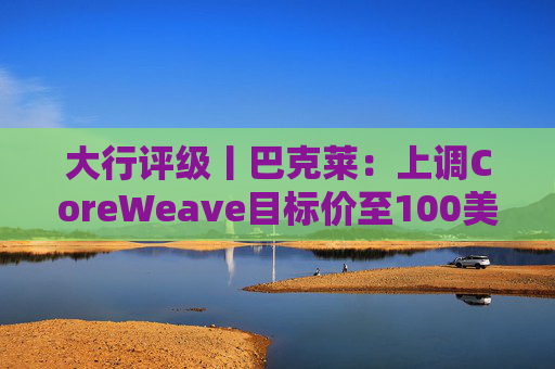 大行评级丨巴克莱：上调CoreWeave目标价至100美元 评级则降至“中性”  第1张