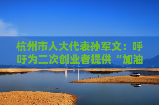 杭州市人大代表孙军文：呼吁为二次创业者提供“加油包”，让中场休息的中年人“拍拍灰尘 重战江湖”