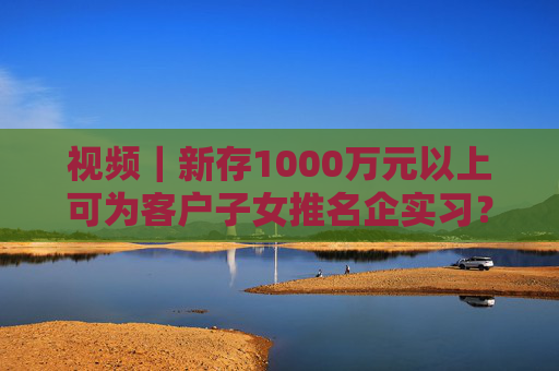 视频｜新存1000万元以上可为客户子女推名企实习？兴业银行工作人员回应：属实