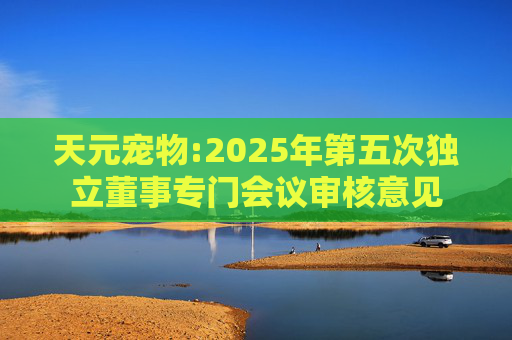 天元宠物:2025年第五次独立董事专门会议审核意见  第1张