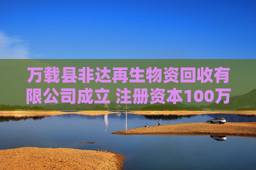 万载县非达再生物资回收有限公司成立 注册资本100万人民币