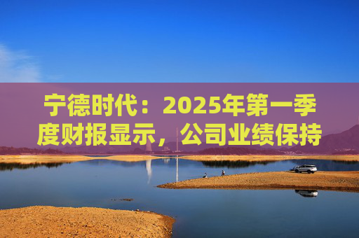 宁德时代：2025年第一季度财报显示，公司业绩保持稳定增长，实现营业收入847.05亿元
