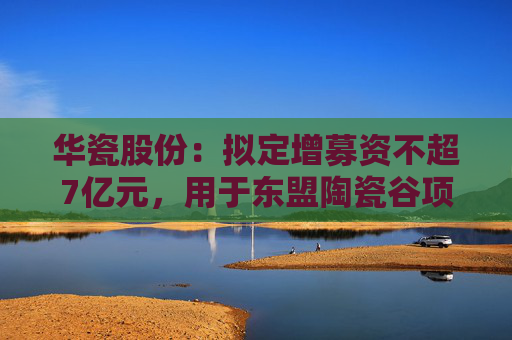 华瓷股份：拟定增募资不超7亿元，用于东盟陶瓷谷项目  第1张
