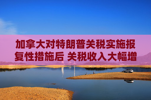 加拿大对特朗普关税实施报复性措施后 关税收入大幅增加  第1张