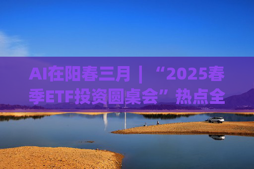 AI在阳春三月∣“2025春季ETF投资圆桌会”热点全解析