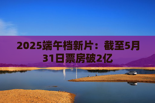 2025端午档新片：截至5月31日票房破2亿