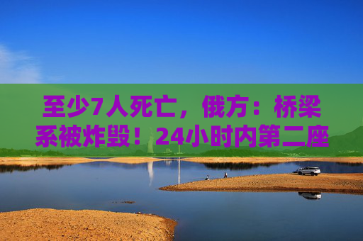 至少7人死亡，俄方：桥梁系被炸毁！24小时内第二座，俄罗斯又一桥梁坍塌