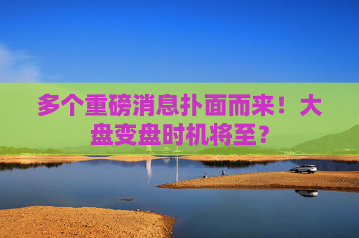 多个重磅消息扑面而来！大盘变盘时机将至？