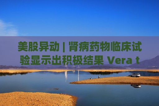 美股异动 | 肾病药物临床试验显示出积极结果 Vera therapeutics(VERA.US)飙涨60%  第1张 美股异动 | 肾病药物临床试验显示出积极结果 Vera therapeutics(VERA.US)飙涨60%  第1张