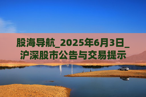 股海导航_2025年6月3日_沪深股市公告与交易提示  第1张