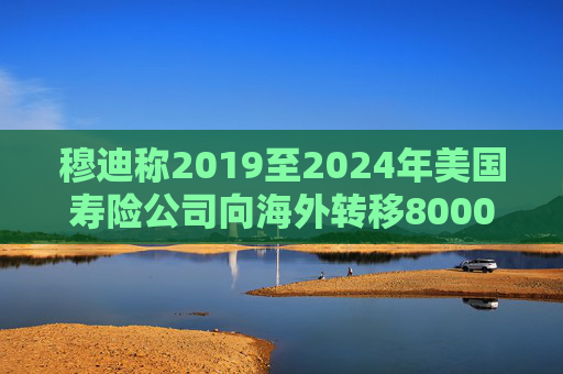 穆迪称2019至2024年美国寿险公司向海外转移8000亿美元资产