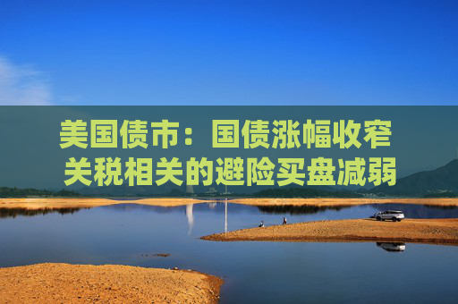 美国债市：国债涨幅收窄 关税相关的避险买盘减弱