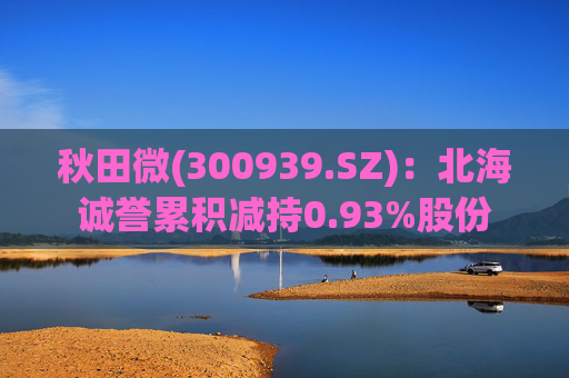 秋田微(300939.SZ)：北海诚誉累积减持0.93%股份  第1张