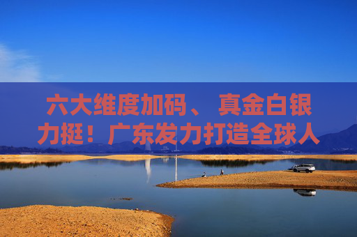 六大维度加码、 真金白银力挺！广东发力打造全球人工智能与机器人产业高地