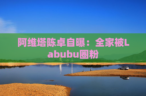 阿维塔陈卓自曝：全家被Labubu圈粉  第1张