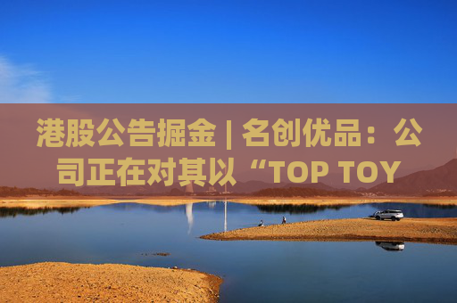 港股公告掘金 | 名创优品：公司正在对其以“TOP TOY”品牌运营的潮流玩具业务潜在分拆上市可能性进行初步评估