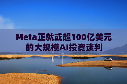 Meta正就或超100亿美元的大规模AI投资谈判  第1张