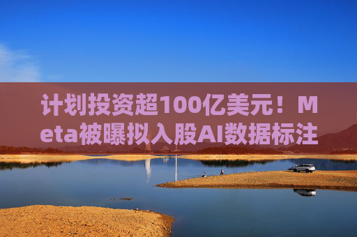 计划投资超100亿美元！Meta被曝拟入股AI数据标注公司