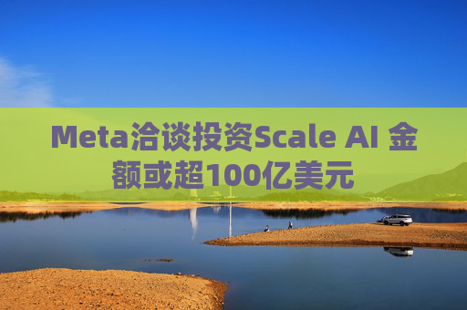 Meta洽谈投资Scale AI 金额或超100亿美元